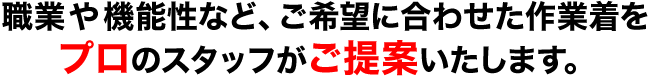 職業や機能性など、ご希望に合わせた作業着を プロのスタッフがご提案いたします。