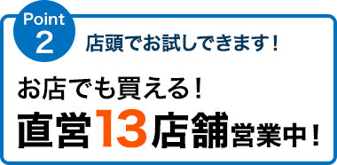 店頭でお試しできます！ お店でも買える！直営13店舗営業中！ 